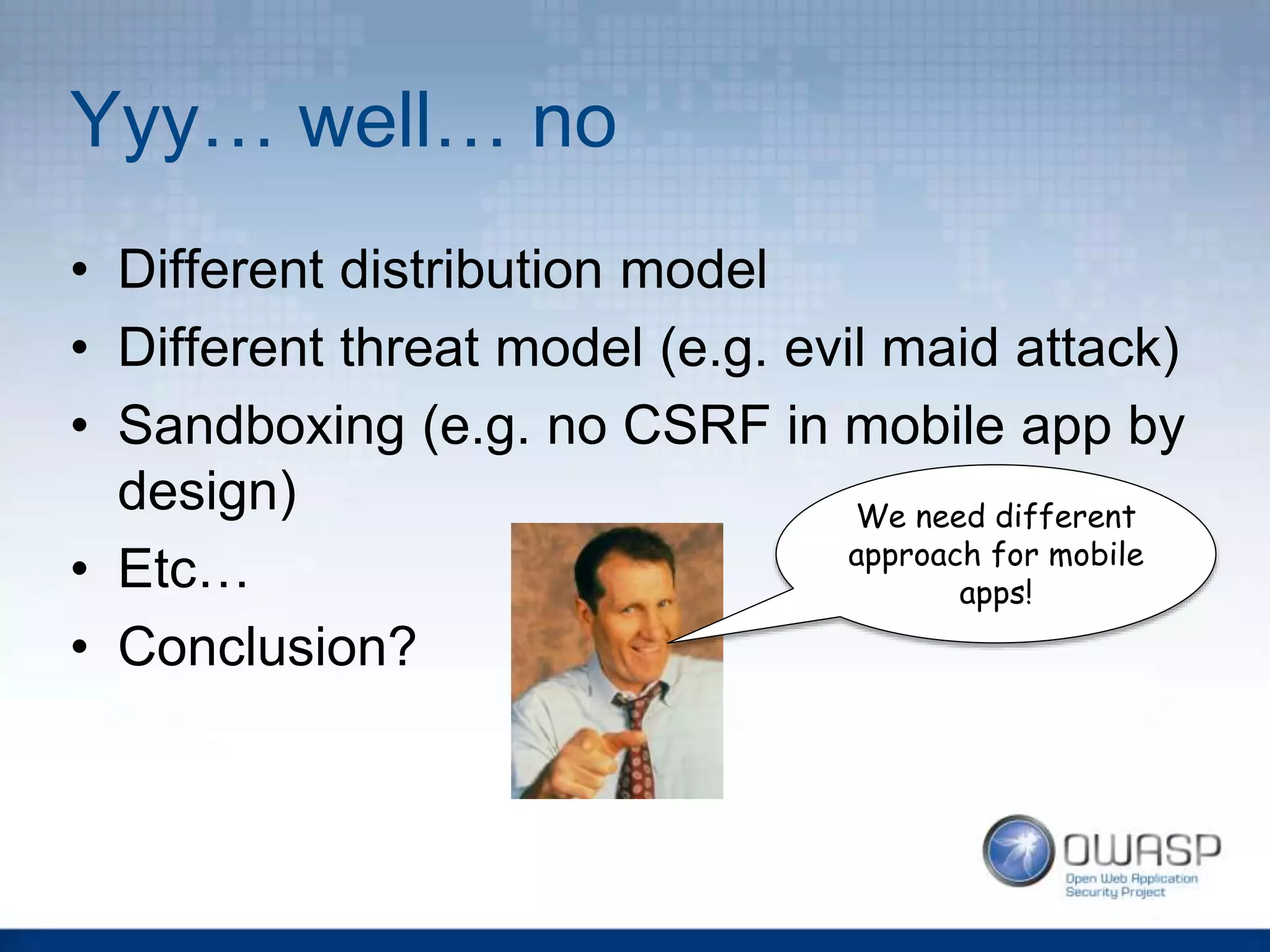 Yyy… well… no
• Different distribution model
• Different threat model (e.g. evil maid attack)
• Sandboxing (e.g. no CSRF in mobile app by
design)
• Etc…
• Conclusion?
We need different
approach for mobile
apps!
 