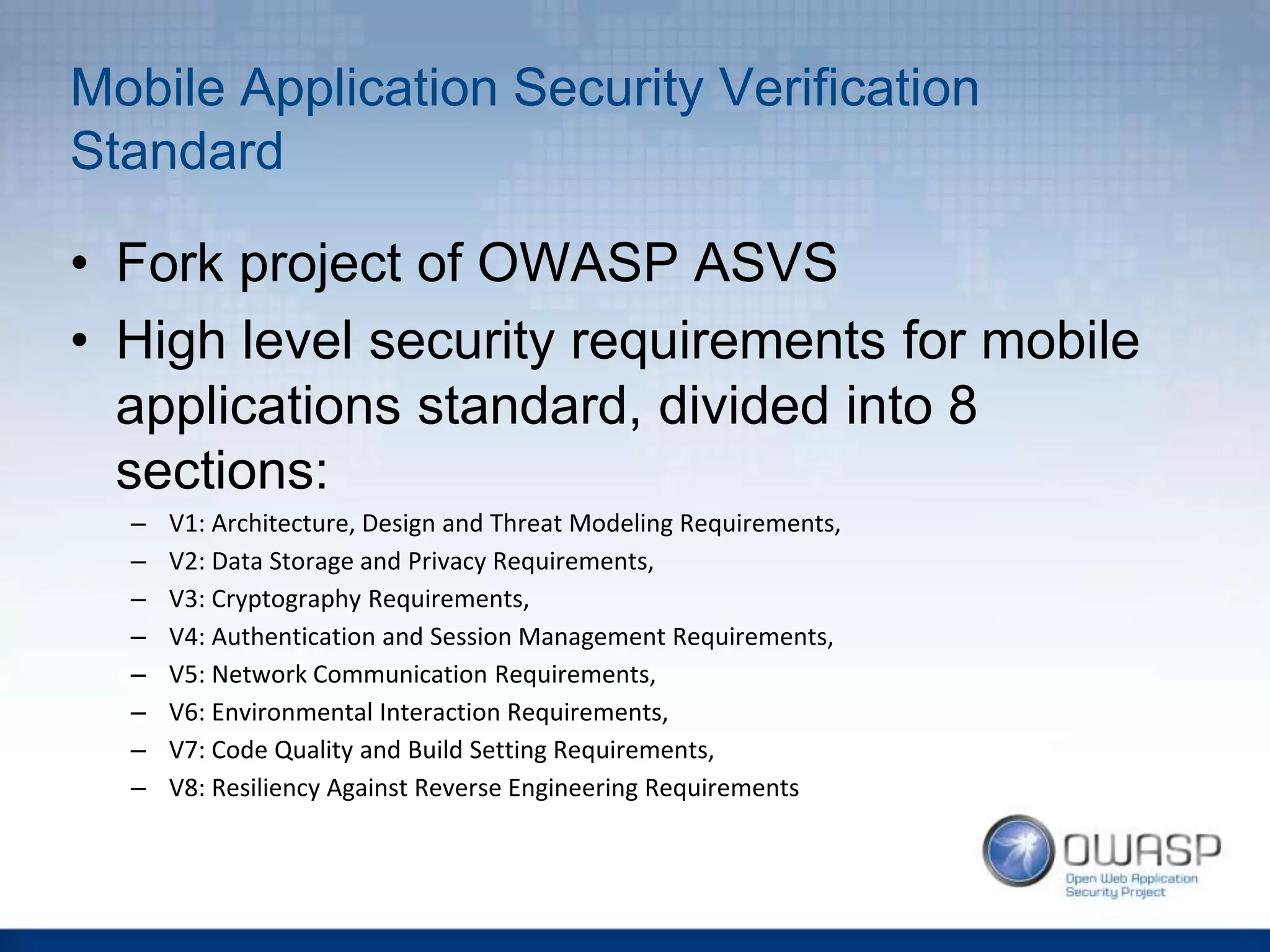 Mobile Application Security Verification
Standard
• Fork project of OWASP ASVS
• High level security requirements for mobile
applications standard, divided into 8
sections:
– V1: Architecture, Design and Threat Modeling Requirements,
– V2: Data Storage and Privacy Requirements,
– V3: Cryptography Requirements,
– V4: Authentication and Session Management Requirements,
– V5: Network Communication Requirements,
– V6: Environmental Interaction Requirements,
– V7: Code Quality and Build Setting Requirements,
– V8: Resiliency Against Reverse Engineering Requirements
 