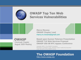 OWASP Top Ten Web  Services Vulnerabilities Marco Morana OWASP Chapter Lead [email_address] Based upon Gunnar Peterson Presentation OWASP T10 Web Services Proposal OWASP USA 08 NYC Appsec Conference Cincinnati Chapter August 2009 Meeting 