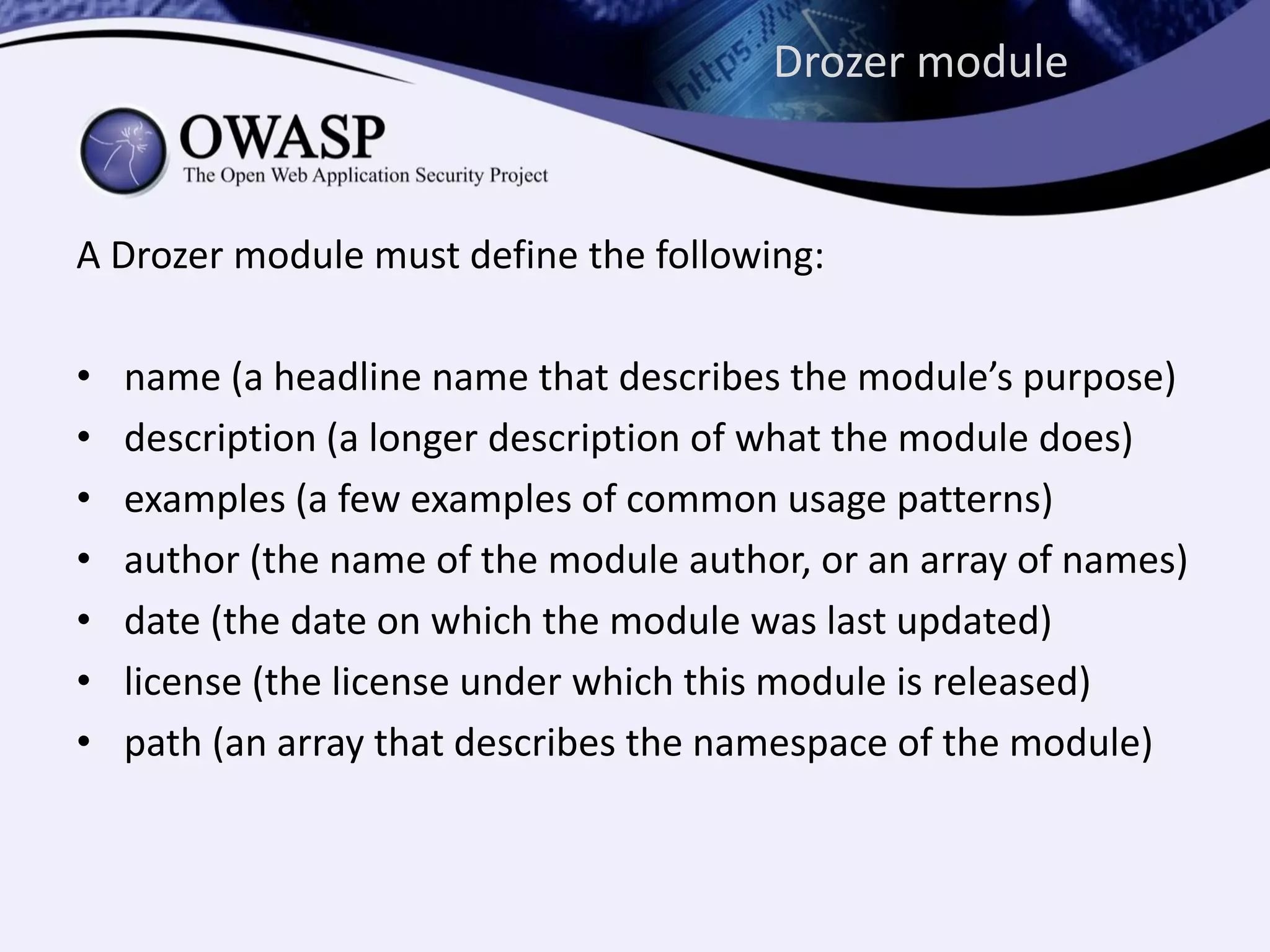 Drozer module
A Drozer module must define the following:
• name (a headline name that describes the module’s purpose)
• description (a longer description of what the module does)
• examples (a few examples of common usage patterns)
• author (the name of the module author, or an array of names)
• date (the date on which the module was last updated)
• license (the license under which this module is released)
• path (an array that describes the namespace of the module)
 
