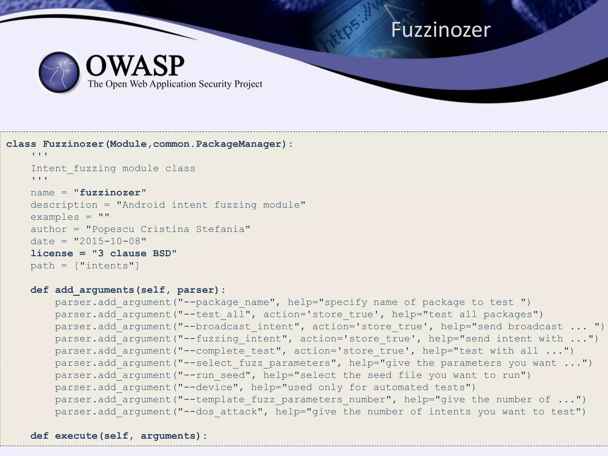 Fuzzinozer
class Fuzzinozer(Module,common.PackageManager):
'''
Intent_fuzzing module class
'''
name = "fuzzinozer"
description = "Android intent fuzzing module"
examples = ""
author = "Popescu Cristina Stefania"
date = "2015-10-08"
license = "3 clause BSD"
path = ["intents"]
def add_arguments(self, parser):
parser.add_argument("--package_name", help="specify name of package to test ")
parser.add_argument("--test_all", action='store_true', help="test all packages")
parser.add_argument("--broadcast_intent", action='store_true', help="send broadcast ... ")
parser.add_argument("--fuzzing_intent", action='store_true', help="send intent with ...")
parser.add_argument("--complete_test", action='store_true', help="test with all ...")
parser.add_argument("--select_fuzz_parameters", help="give the parameters you want ...")
parser.add_argument("--run_seed", help="select the seed file you want to run")
parser.add_argument("--device", help="used only for automated tests")
parser.add_argument("--template_fuzz_parameters_number", help="give the number of ...")
parser.add_argument("--dos_attack", help="give the number of intents you want to test")
def execute(self, arguments):
 