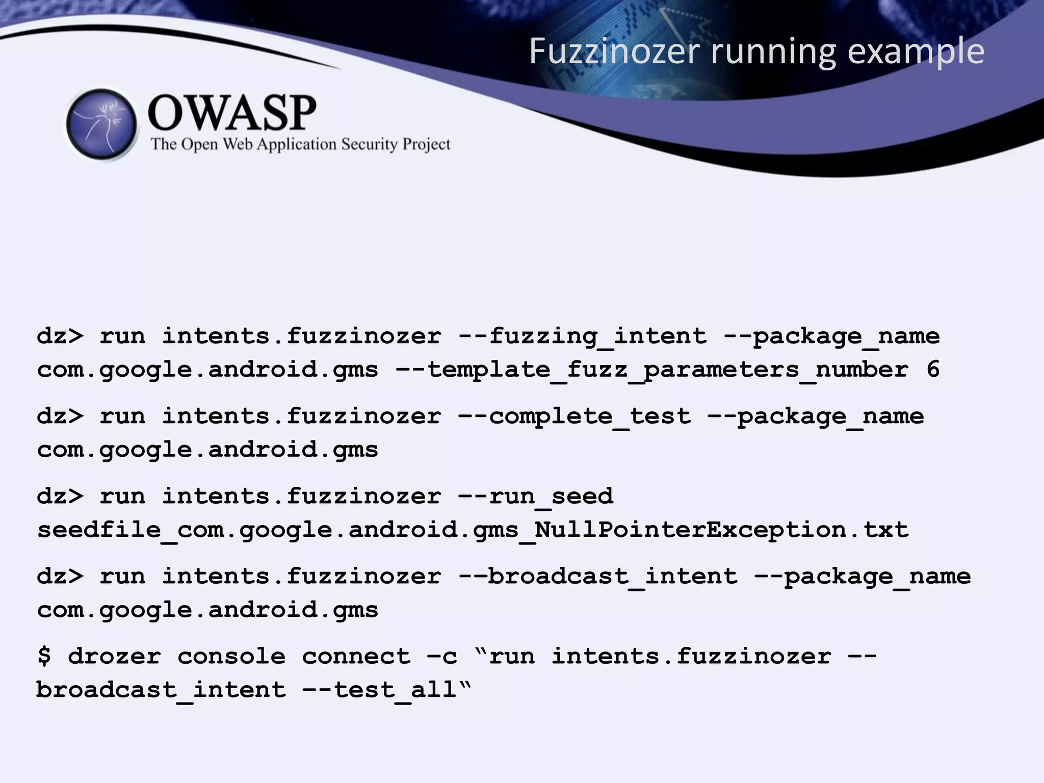 Fuzzinozer running example
dz> run intents.fuzzinozer --fuzzing_intent --package_name
com.google.android.gms –-template_fuzz_parameters_number 6
dz> run intents.fuzzinozer –-complete_test –-package_name
com.google.android.gms
dz> run intents.fuzzinozer –-run_seed
seedfile_com.google.android.gms_NullPointerException.txt
dz> run intents.fuzzinozer -–broadcast_intent –-package_name
com.google.android.gms
$ drozer console connect –c “run intents.fuzzinozer –-
broadcast_intent –-test_all“
 