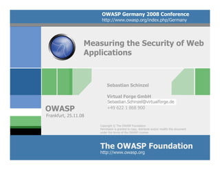 OWASP Germany 2008 Conference
                       http://www.owasp.org/index.php/Germany




                  Measuring the Security of Web
                  Applications



                           Sebastian Schinzel

                           Virtual Forge GmbH

OWASP                      +49 622 1 868 900
Frankfurt, 25.11.08

                      Copyright © The OWASP Foundation
                      Permission is granted to copy, distribute and/or modify this document
                      under the terms of the OWASP License.




                      The OWASP Foundation
                      http://www.owasp.org
 