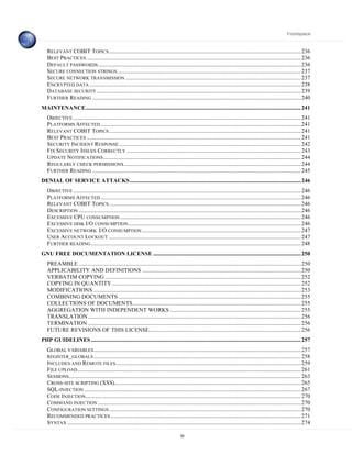 Frontispiece



   RELEVANT COBIT TOPICS ........................................................................................................................................... 236
   BEST PRACTICES ........................................................................................................................................................... 236
   DEFAULT PASSWORDS ................................................................................................................................................... 236
   SECURE CONNECTION STRINGS ..................................................................................................................................... 237
   SECURE NETWORK TRANSMISSION ............................................................................................................................... 237
   ENCRYPTED DATA ......................................................................................................................................................... 238
   DATABASE SECURITY .................................................................................................................................................... 239
   FURTHER READING ....................................................................................................................................................... 240
MAINTENANCE............................................................................................................................................................ 241
   OBJECTIVE ..................................................................................................................................................................... 241
   PLATFORMS A FFECTED ................................................................................................................................................. 241
   RELEVANT COBIT TOPICS ........................................................................................................................................... 241
   BEST PRACTICES ........................................................................................................................................................... 241
   SECURITY INCIDENT RESPONSE .................................................................................................................................... 242
   FIX SECURITY ISSUES CORRECTLY .............................................................................................................................. 243
   UPDATE NOTIFICATIONS ............................................................................................................................................... 244
   REGULARLY CHECK PERMISSIONS ................................................................................................................................ 244
   FURTHER READING ....................................................................................................................................................... 245
DENIAL OF SERVICE ATTACKS............................................................................................................................ 246
   OBJECTIVE ..................................................................................................................................................................... 246
   PLATFORMS A FFECTED ................................................................................................................................................. 246
   RELEVANT COBIT TOPICS ........................................................................................................................................... 246
   DESCRIPTION ................................................................................................................................................................. 246
   EXCESSIVE CPU CONSUMPTION ................................................................................................................................... 246
   EXCESSIVE DISK I/O CONSUMPTION ............................................................................................................................. 246
   EXCESSIVE NETWORK I/O CONSUMPTION ................................................................................................................... 247
   USER ACCOUNT LOCKOUT ........................................................................................................................................... 247
   FURTHER READING ........................................................................................................................................................ 248
GNU FREE DOCUMENTATION LICENSE ........................................................................................................... 250
   PREAMBLE ................................................................................................................................................................. 250
   APPLICABILITY AND DEFINITIONS ................................................................................................................... 250
   VERBATIM COPYING .............................................................................................................................................. 252
   COPYING IN QUANTITY ......................................................................................................................................... 252
   MODIFICATIONS ...................................................................................................................................................... 253
   COMBINING DOCUMENTS .................................................................................................................................... 255
   COLLECTIONS OF DOCUMENTS.......................................................................................................................... 255
   AGGREGATION WITH INDEPENDENT WORKS ............................................................................................... 255
   TRANSLATION .......................................................................................................................................................... 256
   TERMINATION .......................................................................................................................................................... 256
   FUTURE REVISIONS OF THIS LICENSE.............................................................................................................. 256
PHP GUIDELINES ........................................................................................................................................................ 257
   GLOBAL VARIABLES ...................................................................................................................................................... 257
   REGISTER_GLOBALS ...................................................................................................................................................... 258
   INCLUDES AND REMOTE FILES ...................................................................................................................................... 259
   FILE UPLOAD.................................................................................................................................................................. 261
   SESSIONS........................................................................................................................................................................ 263
   CROSS- SITE SCRIPTING (XSS)....................................................................................................................................... 265
   SQL-INJECTION ............................................................................................................................................................. 267
   CODE INJECTION............................................................................................................................................................ 270
   COMMAND INJECTION ................................................................................................................................................... 270
   CONFIGURATION SETTINGS ........................................................................................................................................... 270
   RECOMMENDED PRACTICES .......................................................................................................................................... 271
   SYNTAX ......................................................................................................................................................................... 274

                                                                                             10
 