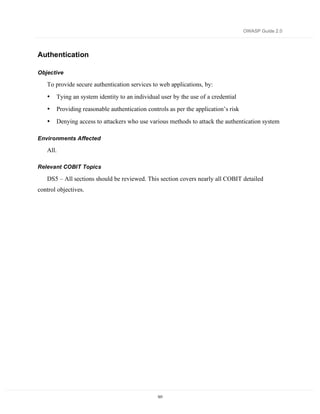 OWASP Guide 2.0




Authentication

Objective

   To provide secure authentication services to web applications, by:
   •   Tying an system identity to an individual user by the use of a credential
   •   Providing reasonable authentication controls as per the application’s risk
   •   Denying access to attackers who use various methods to attack the authentication system

Environments Affected

   All.

Relevant COBIT Topics

   DS5 – All sections should be reviewed. This section covers nearly all COBIT detailed
control objectives.




                                               101
 