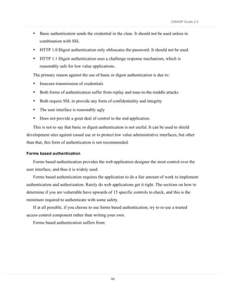 OWASP Guide 2.0


   •   Basic authentication sends the credential in the clear. It should not be used unless in
       combination with SSL
   •   HTTP 1.0 Digest authentication only obfuscates the password. It should not be used.

   •   HTTP 1.1 Digest authentication uses a challenge response mechanism, which is
       reasonably safe for low value applications.

   The primary reason against the use of basic or digest authentication is due to:
   •   Insecure transmission of credentials
   •   Both forms of authentication suffer from replay and man-in-the middle attacks
   •   Both require SSL to provide any form of confidentiality and integrity
   •   The user interface is reasonably ugly
   •   Does not provide a great deal of control to the end application.

   This is not to say that basic or digest authentication is not useful. It can be used to shield
development sites against casual use or to protect low value administrative interfaces, but other
than that, this form of authentication is not recommended.

Forms based authentication

   Forms based authentication provides the web application designer the most control over the
user interface, and thus it is widely used.
   Forms based authentication requires the application to do a fair amount of work to implement
authentication and authorization. Rarely do web applications get it right. The sections on how to
determine if you are vulnerable have upwards of 15 specific controls to check, and this is the
minimum required to authenticate with some safety.
   If at all possible, if you choose to use forms based authentication, try to re-use a trusted
access control component rather than writing your own.
   Forms based authentication suffers from:




                                                 103
 
