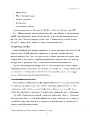 OWASP Guide 2.0

       •    Replay attacks
       •    Man in the middle attacks
       •    Clear text credentials
       •    Luring attacks
       •    Weak password controls

       And many other attacks as documented in the “How to determine if you are vulnerable”
       It is vital that you protect login interchanges using SSL, and implement as many controls as
possible. A primary issue for web application designers is the cost to implement these controls
when the value of the data being protected is not high. A balance needs to be struck to ensure
that security concerns do not outweigh a complex authentication scheme.

Integrated authentication

       Integrated authentication is most commonly seen in intranet applications using Microsoft IIS
web server and ASP.NET applications. Most other web servers do not offer this choice.
Although it can be secure1 – on a par with client-side certificate authentication due to the use of
Kerberos-based Active Directory integration (which means no credentials need to be stored by
the application or typed by the user), it is not common on Internet facing applications.
       If you are developing an Intranet application and your development environment supports
integrated authentication, you should use it. It means less work for you to develop authentication
and authorization controls, one less credential for users to remember, and you can re-use pre-
existing authentication and authorization infrastructure.

Certificate based authentication

       Certificate based authentication is widely implemented in many web and application servers.
The web site issues certificates (or attempts to trust externally issued certificates). The public
certificates are loaded into the web server’s authentication database, and compared with an
offering from incoming browser sessions. If the certificates match up, the user is authenticated.
       The quality of authentication is directly related to the quality of the public key infrastructure
used to issue certificates. A certificate issued to anyone who asks for them is not as trustworthy
as certificates issued after seeing three forms of photo identification (such as passport, driver’s
license or national identification card).

1
    Please review the Klein’s NTLM paper in the references section of this chapter

                                                                      104
 
