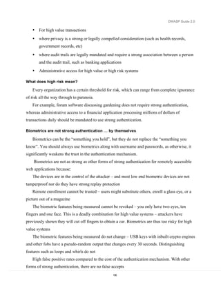 OWASP Guide 2.0

   •   For high value transactions
   •   where privacy is a strong or legally compelled consideration (such as health records,
       government records, etc)

   •   where audit trails are legally mandated and require a strong association between a person
       and the audit trail, such as banking applications
   •   Administrative access for high value or high risk systems

What does high risk mean?

   Every organization has a certain threshold for risk, which can range from complete ignorance
of risk all the way through to paranoia.
   For example, forum software discussing gardening does not require strong authentication,
whereas administrative access to a financial application processing millions of dollars of
transactions daily should be mandated to use strong authentication.

Biometrics are not strong authentication … by themselves

   Biometrics can be the “something you hold”, but they do not replace the “something you
know”. You should always use biometrics along with username and passwords, as otherwise, it
significantly weakens the trust in the authentication mechanism.
    Biometrics are not as strong as other forms of strong authentication for remotely accessible
web applications because:
   The devices are in the control of the attacker – and most low end biometric devices are not
tamperproof nor do they have strong replay protection
   Remote enrollment cannot be trusted – users might substitute others, enroll a glass eye, or a
picture out of a magazine
   The biometric features being measured cannot be revoked – you only have two eyes, ten
fingers and one face. This is a deadly combination for high value systems – attackers have
previously shown they will cut off fingers to obtain a car. Biometrics are thus too risky for high
value systems
   The biometric features being measured do not change – USB keys with inbuilt crypto engines
and other fobs have a pseudo-random output that changes every 30 seconds. Distinguishing
features such as loops and whirls do not
   High false positive rates compared to the cost of the authentication mechanism. With other
forms of strong authentication, there are no false accepts
                                                   106
 