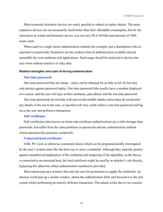 OWASP Guide 2.0


   Most consumer biometric devices are easily spoofed or subject to replay attacks. The more
expensive devices are not necessarily much better than their affordable counterparts, but for the
same price as a high end biometric device, you can own 50 or 60 fobs and upwards of 1000
smart cards.
   When used in a single factor authentication method (for example, just a thumbprint with no
username or password), biometrics are the weakest form of authentication available and are
unsuitable for even moderate risk applications. Such usage should be restricted to devices the
user owns without sensitive or risky data.

Relative strengths and uses of strong authentication

   One-time passwords
   One time password fobs are cheap – many can be obtained for as little as $5-10, but they
only protect against password replay. One time password fobs usually have a number displayed
on a screen, and the user will type in their username, pass phrase and the one time password.
   One time passwords do not help with man-in-the-middle attacks and as they do not present
any details of the use to the user, so spoofed web sites could collect a one time password and log
on as the user and perform a transaction.
   Soft certificates
   Soft certificates (also known as client-side certificate authentication) are a little stronger than
passwords, but suffer from the same problems as passwords and any authentication method
which automatically processes credentials.
   Connected hard certificates
   USB, PC Card, or otherwise connected tokens which can be programmatically interrogated
by the user’s system seem like the best way to store a credential. Although they typically protect
against unauthorized duplication of the credential and tampering of the algorithm, as the device
is connected to an untrusted host, the hard certificate might be used by an attacker’s site directly,
bypassing the otherwise robust authentication mechanism provided.
   Most tokens pop up a window that asks the user for permission to supply the credential. An
attacker could pop up a similar window, obtain the authentication blob, and forward it to the real
system whilst performing an entirely different transaction. This attack works due to two reasons:




                                                 107
 