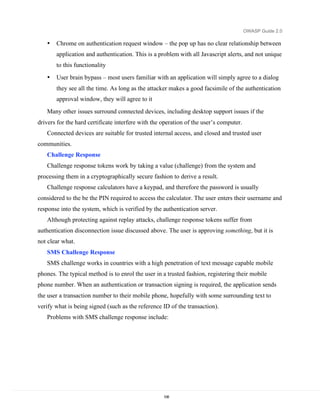 OWASP Guide 2.0

   •   Chrome on authentication request window – the pop up has no clear relationship between
       application and authentication. This is a problem with all Javascript alerts, and not unique
       to this functionality
   •   User brain bypass – most users familiar with an application will simply agree to a dialog
       they see all the time. As long as the attacker makes a good facsimile of the authentication
       approval window, they will agree to it
   Many other issues surround connected devices, including desktop support issues if the
drivers for the hard certificate interfere with the operation of the user’s computer.
   Connected devices are suitable for trusted internal access, and closed and trusted user
communities.
   Challenge Response
   Challenge response tokens work by taking a value (challenge) from the system and
processing them in a cryptographically secure fashion to derive a result.
   Challenge response calculators have a keypad, and therefore the password is usually
considered to the be the PIN required to access the calculator. The user enters their username and
response into the system, which is verified by the authentication server.
   Although protecting against replay attacks, challenge response tokens suffer from
authentication disconnection issue discussed above. The user is approving something, but it is
not clear what.
   SMS Challenge Response
   SMS challenge works in countries with a high penetration of text message capable mobile
phones. The typical method is to enrol the user in a trusted fashion, registering their mobile
phone number. When an authentication or transaction signing is required, the application sends
the user a transaction number to their mobile phone, hopefully with some surrounding text to
verify what is being signed (such as the reference ID of the transaction).
   Problems with SMS challenge response include:




                                                    108
 