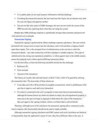 OWASP Guide 2.0


   •   It’s a public path; do not send sensitive information with the challenge

   •   If sending the transaction amount, the user may trust this figure, but an attacker may send
       the user one figure and approve another

   •   You are not the only source of SMS messages; the user can not verify the source of the
       SMS beyond only expecting them when they are using the system

   Despite this, SMS challenge response is significantly stronger than username and password
with minimal cost overheads.
   Transaction Signing
   Transaction signing is performed by offline challenge response calculators. The user will be
presented with various items to enter into the calculator, and it will calculate a response based
upon these inputs. This is the strongest form of authentication as the user has to enter the
transaction details – any other transaction will fail to produce a suitable response. This type of
authentication has strong non-repudiation properties, is robust against man in the middle attacks,
cannot be replayed, and is robust against differing transaction limits.
   For the best effect, at least the following should be stirred into the challenge:
   •   Reference ID
   •   From account
   •   Amount of the transaction

   The tokens are usually date and time based, so there’s only a little to be gained by entering
the transaction date. The downsides of these tokens are
   •   It can take up to 20 to 40 keystrokes to complete a transaction, which is problematic if the
       user has to approve each and every transaction

   •   If a token is connected to the user’s computer or uses some form of automated entry,
       although the human factors are better (no details to enter), the non-repudiation property is
       removed as the user no longer is required to think about the value of the transaction –
       they just approve the signing window, which is no better than a soft-certificate.

   Therefore, although most of the calculators for transaction signing allow connection to the
client computer, this functionality should not be used or made available.
   Although transaction signing calculators and EMV (smart card) style calculators are identical
in functionality from the application’s point of view, they have different values to the user. A

                                                 109
 