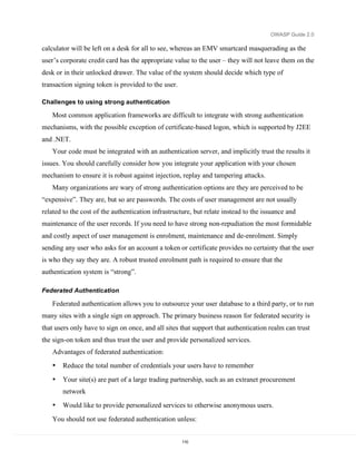 OWASP Guide 2.0

calculator will be left on a desk for all to see, whereas an EMV smartcard masquerading as the
user’s corporate credit card has the appropriate value to the user – they will not leave them on the
desk or in their unlocked drawer. The value of the system should decide which type of
transaction signing token is provided to the user.

Challenges to using strong authentication

   Most common application frameworks are difficult to integrate with strong authentication
mechanisms, with the possible exception of certificate-based logon, which is supported by J2EE
and .NET.
   Your code must be integrated with an authentication server, and implicitly trust the results it
issues. You should carefully consider how you integrate your application with your chosen
mechanism to ensure it is robust against injection, replay and tampering attacks.
   Many organizations are wary of strong authentication options are they are perceived to be
“expensive”. They are, but so are passwords. The costs of user management are not usually
related to the cost of the authentication infrastructure, but relate instead to the issuance and
maintenance of the user records. If you need to have strong non-repudiation the most formidable
and costly aspect of user management is enrolment, maintenance and de-enrolment. Simply
sending any user who asks for an account a token or certificate provides no certainty that the user
is who they say they are. A robust trusted enrolment path is required to ensure that the
authentication system is “strong”.

Federated Authentication

   Federated authentication allows you to outsource your user database to a third party, or to run
many sites with a single sign on approach. The primary business reason for federated security is
that users only have to sign on once, and all sites that support that authentication realm can trust
the sign-on token and thus trust the user and provide personalized services.
   Advantages of federated authentication:
   •   Reduce the total number of credentials your users have to remember

   •   Your site(s) are part of a large trading partnership, such as an extranet procurement
       network
   •   Would like to provide personalized services to otherwise anonymous users.
   You should not use federated authentication unless:


                                                     110
 