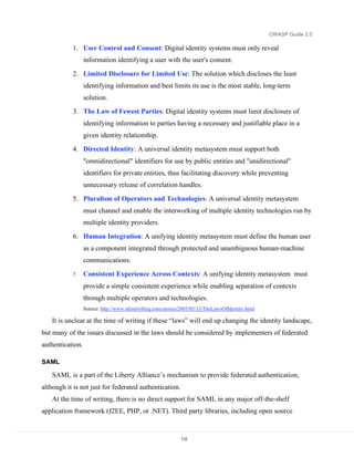 OWASP Guide 2.0

           1. User Control and Consent: Digital identity systems must only reveal
                  information identifying a user with the user's consent.

           2. Limited Disclosure for Limited Use: The solution which discloses the least
                  identifying information and best limits its use is the most stable, long-term
                  solution.
           3. The Law of Fewest Parties: Digital identity systems must limit disclosure of
                  identifying information to parties having a necessary and justifiable place in a
                  given identity relationship.
           4. Directed Identity: A universal identity metasystem must support both
                  "omnidirectional" identifiers for use by public entities and "unidirectional"
                  identifiers for private entities, thus facilitating discovery while preventing
                  unnecessary release of correlation handles.

           5. Pluralism of Operators and Technologies: A universal identity metasystem
                  must channel and enable the interworking of multiple identity technologies run by
                  multiple identity providers.

           6. Human Integration: A unifying identity metasystem must define the human user
                  as a component integrated through protected and unambiguous human-machine
                  communications.
           7.     Consistent Experience Across Contexts: A unifying identity metasystem must
                  provide a simple consistent experience while enabling separation of contexts
                  through multiple operators and technologies.
                  Source: http://www.identityblog.com/stories/2005/05/13/TheLawsOfIdentity.html

   It is unclear at the time of writing if these “laws” will end up changing the identity landscape,
but many of the issues discussed in the laws should be considered by implementers of federated
authentication.

SAML

   SAML is a part of the Liberty Alliance’s mechanism to provide federated authentication,
although it is not just for federated authentication.
   At the time of writing, there is no direct support for SAML in any major off-the-shelf
application framework (J2EE, PHP, or .NET). Third party libraries, including open source


                                                             112
 