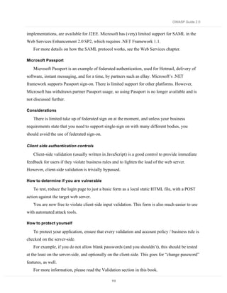 OWASP Guide 2.0


implementations, are available for J2EE. Microsoft has (very) limited support for SAML in the
Web Services Enhancement 2.0 SP2, which requires .NET Framework 1.1.
    For more details on how the SAML protocol works, see the Web Services chapter.

Microsoft Passport

    Microsoft Passport is an example of federated authentication, used for Hotmail, delivery of
software, instant messaging, and for a time, by partners such as eBay. Microsoft’s .NET
framework supports Passport sign-on. There is limited support for other platforms. However,
Microsoft has withdrawn partner Passport usage, so using Passport is no longer available and is
not discussed further.

Considerations

    There is limited take up of federated sign on at the moment, and unless your business
requirements state that you need to support single-sign on with many different bodies, you
should avoid the use of federated sign-on.

Client side authentication controls

    Client-side validation (usually written in JavaScript) is a good control to provide immediate
feedback for users if they violate business rules and to lighten the load of the web server.
However, client-side validation is trivially bypassed.

How to determine if you are vulnerable

    To test, reduce the login page to just a basic form as a local static HTML file, with a POST
action against the target web server.
    You are now free to violate client-side input validation. This form is also much easier to use
with automated attack tools.

How to protect yourself

    To protect your application, ensure that every validation and account policy / business rule is
checked on the server-side.
    For example, if you do not allow blank passwords (and you shouldn’t), this should be tested
at the least on the server-side, and optionally on the client-side. This goes for “change password”
features, as well.
    For more information, please read the Validation section in this book.

                                                 113
 