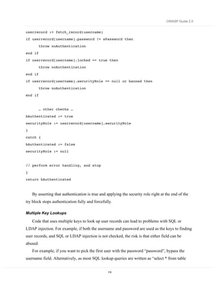 OWASP Guide 2.0


userrecord := fetch_record(username)
if userrecord[username].password != sPassword then
         throw noAuthentication
end if
if userrecord[username].locked == true then
         throw noAuthentication
end if
if userrecord[username].securityRole == null or banned then
         throw noAuthentication
end if


         … other checks …
bAuthenticated := true
securityRole := userrecord[username].securityRole
}
catch {

bAuthenticated := false
securityRole := null


// perform error handling, and stop

}
return bAuthenticated



    By asserting that authentication is true and applying the security role right at the end of the
try block stops authentication fully and forcefully.

Multiple Key Lookups

    Code that uses multiple keys to look up user records can lead to problems with SQL or
LDAP injection. For example, if both the username and password are used as the keys to finding
user records, and SQL or LDAP injection is not checked, the risk is that either field can be
abused.
    For example, if you want to pick the first user with the password “password”, bypass the
username field. Alternatively, as most SQL lookup queries are written as “select * from table


                                                 115
 