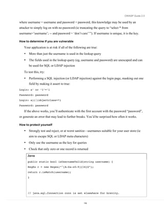 OWASP Guide 2.0

where username = username and password = password, this knowledge may be used by an
attacker to simply log on with no password (ie truncating the query to “select * from
username=’username’; -- and password = ‘don’t care’’”). If username is unique, it is the key.

How to determine if you are vulnerable

   Your application is at risk if all of the following are true:
   •   More than just the username is used in the lookup query
   •   The fields used in the lookup query (eg, username and password) are unescaped and can
       be used for SQL or LDAP injection
   To test this, try:
   •   Performing a SQL injection (or LDAP injection) against the login page, masking out one
       field by making it assert to true:
Login: a’ or ‘1’=’1

Password: password
Login: a)(|(objectclass=*)

Password: password

   If the above works, you’ll authenticate with the first account with the password “password”,
or generate an error that may lead to further breaks. You’d be surprised how often it works.

How to protect yourself

   •   Strongly test and reject, or at worst sanitize - usernames suitable for your user store (ie
       aim to escape SQL or LDAP meta characters)
   •   Only use the username as the key for queries
   •   Check that only zero or one record is returned

       Ja va

       public static bool isUsernameValid(string username) {
       RegEx r = new Regex(“^[A-Za-z0-9]{16}$”);
       return r.isMatch(username);

       }




       // java.sql.Connection conn is set elsewhere for brevity.


                                                    116
 