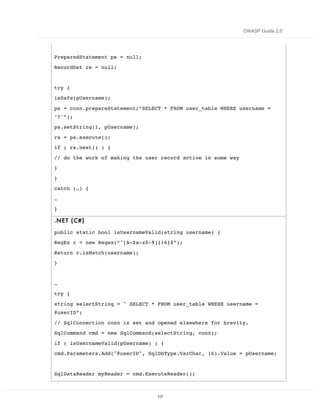 OWASP Guide 2.0




PreparedStatement ps = null;
RecordSet rs = null;


try {
isSafe(pUsername);

ps = conn.prepareStatement(“SELECT * FROM user_table WHERE username =
‘?’”);
ps.setString(1, pUsername);
rs = ps.execute();
if ( rs.next() ) {

// do the work of making the user record active in some way
}
}
catch (…) {

…
}

.NE T ( C#)

public static bool isUsernameValid(string username) {
RegEx r = new Regex(“^[A-Za-z0-9]{16}$”);
Return r.isMatch(username);
}


…
try {

string selectString = " SELECT * FROM user_table WHERE username =
@userID”;

// SqlConnection conn is set and opened elsewhere for brevity.
SqlCommand cmd = new SqlCommand(selectString, conn);
if ( isUsernameValid(pUsername) ) {
cmd.Parameters.Add("@userID", SqlDbType.VarChar, 16).Value = pUsername;


SqlDataReader myReader = cmd.ExecuteReader();



                                117
 