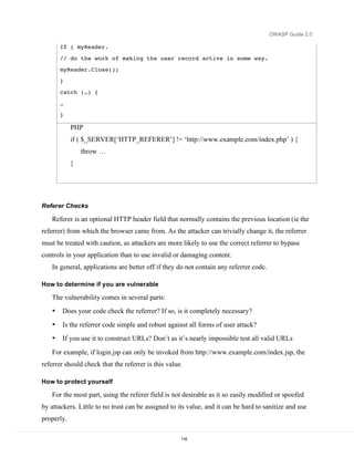 OWASP Guide 2.0

        If ( myReader.

        // do the work of making the user record active in some way.
        myReader.Close();
        }
        catch (…) {
        …
        }

            PHP
            if ( $_SERVER[‘HTTP_REFERER’] != ‘http://www.example.com/index.php’ ) {
                throw …
            }




Referer Checks

    Referer is an optional HTTP header field that normally contains the previous location (ie the
referrer) from which the browser came from. As the attacker can trivially change it, the referrer
must be treated with caution, as attackers are more likely to use the correct referrer to bypass
controls in your application than to use invalid or damaging content.
    In general, applications are better off if they do not contain any referrer code.

How to determine if you are vulnerable

    The vulnerability comes in several parts:
    •   Does your code check the referrer? If so, is it completely necessary?
    •   Is the referrer code simple and robust against all forms of user attack?
    •   If you use it to construct URLs? Don’t as it’s nearly impossible test all valid URLs

    For example, if login.jsp can only be invoked from http://www.example.com/index.jsp, the
referrer should check that the referrer is this value.

How to protect yourself

    For the most part, using the referer field is not desirable as it so easily modified or spoofed
by attackers. Little to no trust can be assigned to its value, and it can be hard to sanitize and use
properly.

                                                     118
 