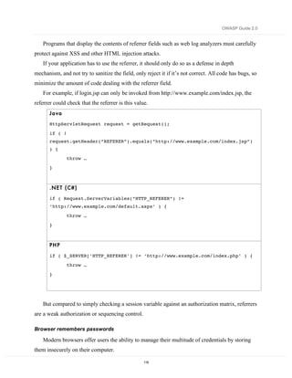 OWASP Guide 2.0


    Programs that display the contents of referrer fields such as web log analyzers must carefully
protect against XSS and other HTML injection attacks.
    If your application has to use the referrer, it should only do so as a defense in depth
mechanism, and not try to sanitize the field, only reject it if it’s not correct. All code has bugs, so
minimize the amount of code dealing with the referrer field.
    For example, if login.jsp can only be invoked from http://www.example.com/index.jsp, the
referrer could check that the referrer is this value.
       Ja va
       HttpServletRequest request = getRequest();

       if ( !
       request.getHeader(“REFERER”).equals(“http://www.example.com/index.jsp”)
       ) {
                throw …
       }



       .NE T ( C#)

       if ( Request.ServerVariables(“HTTP_REFERER”) !=
       ‘http://www.example.com/default.aspx’ ) {
                throw …
       }



       PH P
       if ( $_SERVER[‘HTTP_REFERER’] != ‘http://www.example.com/index.php’ ) {
                throw …

       }




    But compared to simply checking a session variable against an authorization matrix, referrers
are a weak authorization or sequencing control.

Browser remembers passwords

    Modern browsers offer users the ability to manage their multitude of credentials by storing
them insecurely on their computer.

                                                   119
 