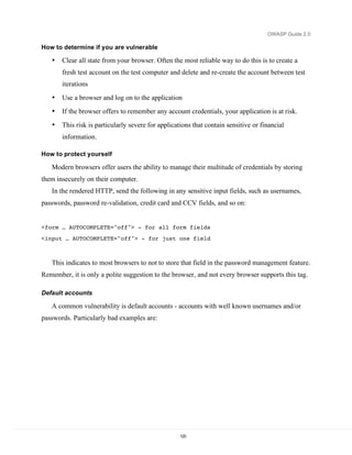 OWASP Guide 2.0

How to determine if you are vulnerable

   •   Clear all state from your browser. Often the most reliable way to do this is to create a
       fresh test account on the test computer and delete and re-create the account between test
       iterations
   •   Use a browser and log on to the application
   •   If the browser offers to remember any account credentials, your application is at risk.
   •   This risk is particularly severe for applications that contain sensitive or financial
       information.

How to protect yourself

   Modern browsers offer users the ability to manage their multitude of credentials by storing
them insecurely on their computer.
   In the rendered HTTP, send the following in any sensitive input fields, such as usernames,
passwords, password re-validation, credit card and CCV fields, and so on:


<form … AUTOCOMPLETE="off"> - for all form fields
<input … AUTOCOMPLETE="off"> - for just one field



   This indicates to most browsers to not to store that field in the password management feature.
Remember, it is only a polite suggestion to the browser, and not every browser supports this tag.

Default accounts

   A common vulnerability is default accounts - accounts with well known usernames and/or
passwords. Particularly bad examples are:




                                                    120
 