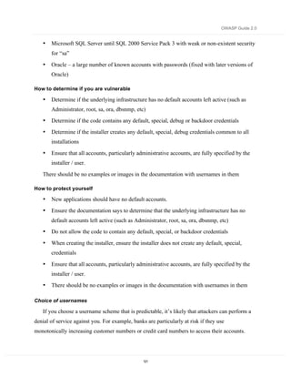 OWASP Guide 2.0


   •   Microsoft SQL Server until SQL 2000 Service Pack 3 with weak or non-existent security
       for “sa”

   •   Oracle – a large number of known accounts with passwords (fixed with later versions of
       Oracle)

How to determine if you are vulnerable

   •   Determine if the underlying infrastructure has no default accounts left active (such as
       Administrator, root, sa, ora, dbsnmp, etc)
   •   Determine if the code contains any default, special, debug or backdoor credentials
   •   Determine if the installer creates any default, special, debug credentials common to all
       installations

   •   Ensure that all accounts, particularly administrative accounts, are fully specified by the
       installer / user.

   There should be no examples or images in the documentation with usernames in them

How to protect yourself

   •   New applications should have no default accounts.
   •   Ensure the documentation says to determine that the underlying infrastructure has no
       default accounts left active (such as Administrator, root, sa, ora, dbsnmp, etc)
   •   Do not allow the code to contain any default, special, or backdoor credentials

   •   When creating the installer, ensure the installer does not create any default, special,
       credentials

   •   Ensure that all accounts, particularly administrative accounts, are fully specified by the
       installer / user.
   •   There should be no examples or images in the documentation with usernames in them

Choice of usernames

   If you choose a username scheme that is predictable, it’s likely that attackers can perform a
denial of service against you. For example, banks are particularly at risk if they use
monotonically increasing customer numbers or credit card numbers to access their accounts.




                                                 121
 