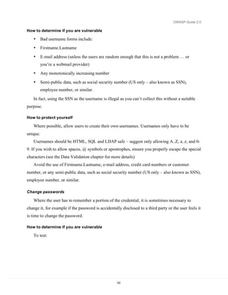 OWASP Guide 2.0

How to determine if you are vulnerable

   •      Bad username forms include:
   •      Firstname.Lastname

   •      E-mail address (unless the users are random enough that this is not a problem … or
          you’re a webmail provider)
   •      Any monotonically increasing number

   •      Semi-public data, such as social security number (US only – also known as SSN),
          employee number, or similar.

   In fact, using the SSN as the username is illegal as you can’t collect this without a suitable
purpose.

How to protect yourself

   Where possible, allow users to create their own usernames. Usernames only have to be
unique.
   Usernames should be HTML, SQL and LDAP safe – suggest only allowing A..Z, a..z, and 0-
9. If you wish to allow spaces, @ symbols or apostrophes, ensure you properly escape the special
characters (see the Data Validation chapter for more details)
   Avoid the use of Firstname.Lastname, e-mail address, credit card numbers or customer
number, or any semi-public data, such as social security number (US only – also known as SSN),
employee number, or similar.

Change passwords

   Where the user has to remember a portion of the credential, it is sometimes necessary to
change it, for example if the password is accidentally disclosed to a third party or the user feels it
is time to change the password.

How to determine if you are vulnerable

   To test:




                                                    122
 