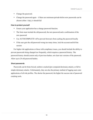 OWASP Guide 2.0


   •   Change the password.

   •   Change the password again – if there are minimum periods before new passwords can be
       chosen (often 1 day), it should fail

How to protect yourself

   •   Ensure your application has a change password function.

   •   The form must include the old password, the new password and a confirmation of the
       new password
   •   Use AUTOCOMPLETE=off to prevent browsers from caching the password locally
   •   If the user gets the old password wrong too many times, lock the account and kill the
       session
   For higher risk applications or those with compliance issues, you should include the ability to
prevent passwords being changed too frequently, which requires a password history. The
password history should consist only of previous hashes, not clear text versions of the password.
Allow up to 24 old password hashes.

Short passwords

   Passwords can be brute forced, rainbow cracked (pre-computed dictionary attack), or fall to
simple dictionary attacks. Unfortunately, they are also the primary method of logging users onto
applications of all risk profiles. The shorter the password, the higher the success rate of password
cracking tools.




                                                 123
 