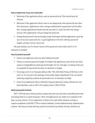 OWASP Guide 2.0

How to determine if you are vulnerable

   •   Determine if the application allows users no password at all. This should never be
       allowed.

   •   Determine if the application allows users to use dangerously short passwords (less than
       four characters). Applications with a stronger authentication requirement will not allow
       this. Average applications should warn the user that it’s weak, but allow the change
       anyway. Poor applications will just change the password

   •   Change the password to be increasingly longer and longer until the application warns the
       user of excessive password size. A good application will allow arbitrary password
       lengths, and thus will not warn at all
   On each iteration, see if a shorter version of the password works (often only 8 or 16
characters is needed)

How to protect yourself

   •   Ensure your application does not allow blank passwords

   •   Enforce a minimum password length. For higher risk applications, prevent the user from
       using (a configurable) too short password length. For low risk apps, a warning to the user
       is acceptable for passwords less than six characters in length.

   •   Encourage users to use long pass phrases (like “My milk shake brings all the boys to the
       yard” or “Let me not to the marriage of true minds Admit impediments”) by not strictly
       enforcing complexity controls for passwords over 14 characters in length

   •   Ensure your application allows arbitrarily long pass phrases by using a decent one-way
       hash algorithm, such as AES-128 in digest mode or SHA-256 bit.

Weak password controls

   ISO 17799 and many security policies require that users use and select reasonable passwords,
and change them to a certain frequency. Most web applications are simply non-compliant with
these security policies. If your application is likely to be used within enterprise settings or
requires compliance with ISO 17799 or similar standards, it must implement basic authentication
controls. This does not mean that they need to be turned on by default, but they should exist.




                                                     124
 