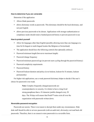 OWASP Guide 2.0


How to determine if you are vulnerable

   Determine if the application
   •   Allows blank passwords
   •   allows dictionary words as passwords. This dictionary should be the local dictionary, and
       not just English

   •   allows previous passwords to be chosen. Applications with stronger authentication or
       compliance needs should retain a hashed password history to prevent password re-use

How to protect yourself

   •   Allow for languages other than English (possibly allowing more than one language at a
       time for bi-lingual or multi-lingual locales like Belgium or Switzerland)
   •   The application should have the following controls (but optionally enforce):
   •   Password minimum length (but never maximum length)
   •   Password change frequency
   •   Password minimum password age (to prevent users cycling through the password history)
   •   Password complexity requirements
   •   Password history

   •   Password lockout duration and policy (ie no lockout, lockout for X minutes, lockout
       permanently)

   For higher risk applications, use a weak password dictionary helper to decide if the user’s
choice for password is too weak.

               Note: Complex frequently changed passwords are
               counterproductive to security. It is better to have a long-lived
               strong passphrase than a 10 character jumble changed every 30
               days. The 30 days will ensure that PostIt™ notes exist all over the
               organization with passwords written down.

Reversible password encryption

   Passwords are secrets. There is no reason to decrypt them under any circumstances. Help
desk staff should be able to set new passwords (with an audit trail, obviously), not read back old
passwords. Therefore, there is no reason to store passwords in a reversible form.
                                                 125
 