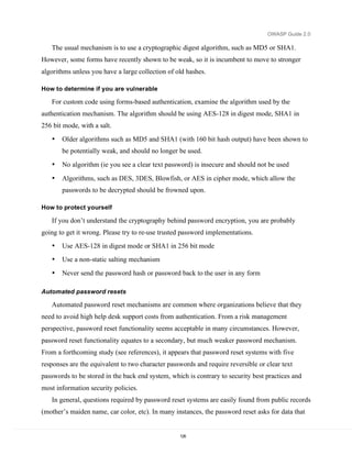OWASP Guide 2.0

   The usual mechanism is to use a cryptographic digest algorithm, such as MD5 or SHA1.
However, some forms have recently shown to be weak, so it is incumbent to move to stronger
algorithms unless you have a large collection of old hashes.

How to determine if you are vulnerable

   For custom code using forms-based authentication, examine the algorithm used by the
authentication mechanism. The algorithm should be using AES-128 in digest mode, SHA1 in
256 bit mode, with a salt.
   •   Older algorithms such as MD5 and SHA1 (with 160 bit hash output) have been shown to
       be potentially weak, and should no longer be used.
   •   No algorithm (ie you see a clear text password) is insecure and should not be used

   •   Algorithms, such as DES, 3DES, Blowfish, or AES in cipher mode, which allow the
       passwords to be decrypted should be frowned upon.

How to protect yourself

   If you don’t understand the cryptography behind password encryption, you are probably
going to get it wrong. Please try to re-use trusted password implementations.
   •   Use AES-128 in digest mode or SHA1 in 256 bit mode
   •   Use a non-static salting mechanism
   •   Never send the password hash or password back to the user in any form

Automated password resets

   Automated password reset mechanisms are common where organizations believe that they
need to avoid high help desk support costs from authentication. From a risk management
perspective, password reset functionality seems acceptable in many circumstances. However,
password reset functionality equates to a secondary, but much weaker password mechanism.
From a forthcoming study (see references), it appears that password reset systems with five
responses are the equivalent to two character passwords and require reversible or clear text
passwords to be stored in the back end system, which is contrary to security best practices and
most information security policies.
   In general, questions required by password reset systems are easily found from public records
(mother’s maiden name, car color, etc). In many instances, the password reset asks for data that


                                                  126
 