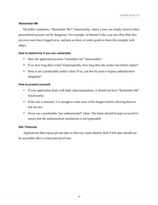 OWASP Guide 2.0


Remember Me

   On public computers, “Remember Me?” functionality, where a user can simply return to their
personalized account can be dangerous. For example, in Internet Cafes, you can often find sites
previous users have logged on to, and post as them, or order goods as them (for example with
eBay).

How to determine if you are vulnerable

   •     Does the application possess “remember me” functionality?
   •     If so, how long does it last? If permanently, how long does the cookie last before expiry?

   •     Does it use a predictable cookie value? If so, can this be used to bypass authentication
         altogether?

How to protect yourself

   •     If your application deals with high value transactions, it should not have “Remember Me”
         functionality.

   •     If the risk is minimal, it is enough to warn users of the dangers before allowing them to
         tick the box.

   •     Never use a predictable “pre-authenticated” token. The token should be kept on record to
         ensure that the authentication mechanism is not bypassable

Idle Timeouts

   Applications that expose private data or that may cause identity theft if left open should not
be accessible after a certain period of time.




                                                  131
 