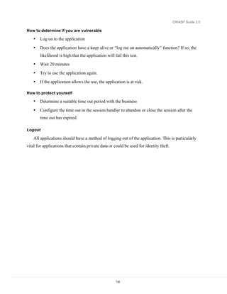OWASP Guide 2.0

How to determine if you are vulnerable

   •   Log on to the application
   •   Does the application have a keep alive or “log me on automatically” function? If so, the
       likelihood is high that the application will fail this test.
   •   Wait 20 minutes
   •   Try to use the application again.
   •   If the application allows the use, the application is at risk.

How to protect yourself

   •   Determine a suitable time out period with the business
   •   Configure the time out in the session handler to abandon or close the session after the
       time out has expired.

Logout

   All applications should have a method of logging out of the application. This is particularly
vital for applications that contain private data or could be used for identity theft.




                                                     132
 