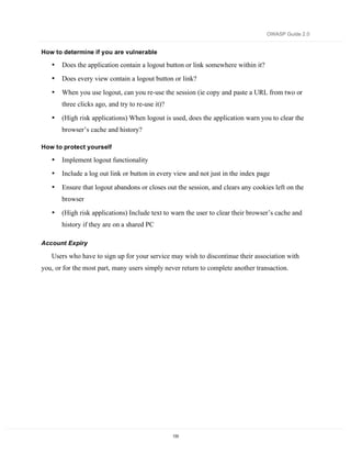 OWASP Guide 2.0


How to determine if you are vulnerable

   •   Does the application contain a logout button or link somewhere within it?
   •   Does every view contain a logout button or link?

   •   When you use logout, can you re-use the session (ie copy and paste a URL from two or
       three clicks ago, and try to re-use it)?

   •   (High risk applications) When logout is used, does the application warn you to clear the
       browser’s cache and history?

How to protect yourself

   •   Implement logout functionality
   •   Include a log out link or button in every view and not just in the index page

   •   Ensure that logout abandons or closes out the session, and clears any cookies left on the
       browser

   •   (High risk applications) Include text to warn the user to clear their browser’s cache and
       history if they are on a shared PC

Account Expiry

   Users who have to sign up for your service may wish to discontinue their association with
you, or for the most part, many users simply never return to complete another transaction.




                                                  133
 