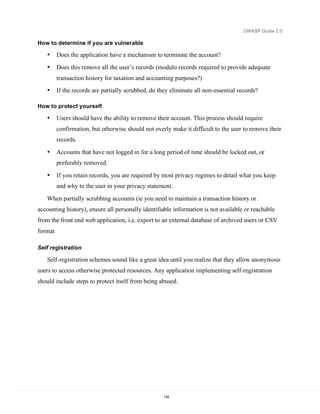 OWASP Guide 2.0

How to determine if you are vulnerable

   •     Does the application have a mechanism to terminate the account?
   •     Does this remove all the user’s records (modulo records required to provide adequate
         transaction history for taxation and accounting purposes?)
   •     If the records are partially scrubbed, do they eliminate all non-essential records?

How to protect yourself

   •     Users should have the ability to remove their account. This process should require
         confirmation, but otherwise should not overly make it difficult to the user to remove their
         records.
   •     Accounts that have not logged in for a long period of time should be locked out, or
         preferably removed.

   •     If you retain records, you are required by most privacy regimes to detail what you keep
         and why to the user in your privacy statement.

   When partially scrubbing accounts (ie you need to maintain a transaction history or
accounting history), ensure all personally identifiable information is not available or reachable
from the front end web application, i.e. export to an external database of archived users or CSV
format

Self registration

   Self-registration schemes sound like a great idea until you realize that they allow anonymous
users to access otherwise protected resources. Any application implementing self-registration
should include steps to protect itself from being abused.




                                                     134
 