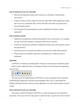 OWASP Guide 2.0


How to determine if you are vulnerable

   •   Does the self-registration feature allow full access to all features without human
       intervention?
   •   If there are limits, are they enforced if you know about them? Many applications simply
       don’t let you see a particular URL, but does that URL work when cut-n-paste from a
       more privileged account?

   •   Can the process for maximizing the account’s capabilities be forced or socially
       engineered?

How to protect yourself

   •   Implement self-registration carefully based upon the risk to your business. For example,
       you may wish to put monetary or transaction limits on new accounts.
   •   If limits are imposed, they should be validated by business rules, and not just by security
       through obscurity.
   •   Ensure the process to maximize the features of an account is simple and transparent.

   •   When accounts are modified, ensure that a reasonable trace or audit of activity is
       maintained

CAPTCHA

   CAPTCHA (“completely automated public Turing test to tell computers and humans apart”
… really!) systems supposedly allow web designers to block out non-humans from registering
with web sites.




   The usual reason for implementing a CAPTCHA is to prevent spammers from registering
and polluting the application with spam and pornographic links. This is a particularly bad
problem with blog and forum software, but any application is at risk if search engines can index
content.

How to determine if you are vulnerable

   The primary method of breaking CAPTCHA’s is to grab the image and to use humans to
crack them. This occurs with “free day passes” to adult web sites. A person who wants to look at

                                                135
 
