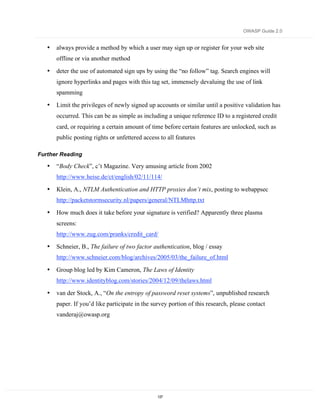 OWASP Guide 2.0


   •   always provide a method by which a user may sign up or register for your web site
       offline or via another method

   •   deter the use of automated sign ups by using the “no follow” tag. Search engines will
       ignore hyperlinks and pages with this tag set, immensely devaluing the use of link
       spamming

   •   Limit the privileges of newly signed up accounts or similar until a positive validation has
       occurred. This can be as simple as including a unique reference ID to a registered credit
       card, or requiring a certain amount of time before certain features are unlocked, such as
       public posting rights or unfettered access to all features

Further Reading

   •   “Body Check”, c’t Magazine. Very amusing article from 2002
       http://www.heise.de/ct/english/02/11/114/

   •   Klein, A., NTLM Authentication and HTTP proxies don’t mix, posting to webappsec
       http://packetstormsecurity.nl/papers/general/NTLMhttp.txt

   •   How much does it take before your signature is verified? Apparently three plasma
       screens:
       http://www.zug.com/pranks/credit_card/

   •   Schneier, B., The failure of two factor authentication, blog / essay
       http://www.schneier.com/blog/archives/2005/03/the_failure_of.html

   •   Group blog led by Kim Cameron, The Laws of Identity
       http://www.identityblog.com/stories/2004/12/09/thelaws.html

   •   van der Stock, A., “On the entropy of password reset systems”, unpublished research
       paper. If you’d like participate in the survey portion of this research, please contact
       vanderaj@owasp.org




                                                 137
 