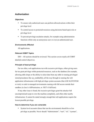 OWASP Guide 2.0




Authorization

Objectives

   •   To ensure only authorized users can perform allowed actions within their
       privilege level

   •   To control access to protected resources using decisions based upon role or
       privilege level

   •   To prevent privilege escalation attacks, for example using administration
       functions whilst only an anonymous user or even an authenticated user.

Environments Affected

   All applications.

Relevant COBIT Topics

   DS5 – All sections should be reviewed. This section covers nearly all COBIT
detailed control objectives.

Principle of least privilege

   Far too often, web applications run with excessive privileges, either giving users
far too great privilege within protected resources, such as the database (for example,
allowing table drops or the ability to select data from any table to running privileged
stored procedures like xp_cmdshell()), all the way through to running the web
application infrastructure with high privilege system accounts (like LOCALSYSTEM
or root), to code in managed environments running with full access outside their
sandbox (ie Java’s AllPermission, or .NET’s FullTrust).
   If any other issue is found, the excessive privileges grant the attacker full
uncompromised scope to own the machine completely, and often other nearby
infrastructure. It cannot be stated strongly enough that web applications require the
lowest possible privilege.

How to determine if you are vulnerable

   •   System level accounts (those that run the environment) should be as low
       privilege as possible. Never should “Administrator”, “root”, “sa”, “sysman”,
 