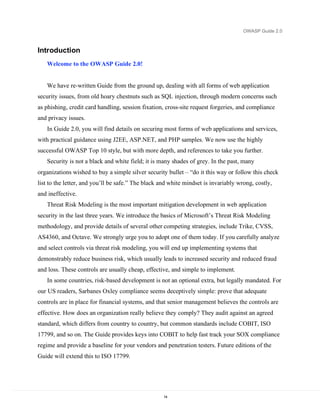 OWASP Guide 2.0



Introduction
   Welcome to the OWASP Guide 2.0!


   We have re-written Guide from the ground up, dealing with all forms of web application
security issues, from old hoary chestnuts such as SQL injection, through modern concerns such
as phishing, credit card handling, session fixation, cross-site request forgeries, and compliance
and privacy issues.
   In Guide 2.0, you will find details on securing most forms of web applications and services,
with practical guidance using J2EE, ASP.NET, and PHP samples. We now use the highly
successful OWASP Top 10 style, but with more depth, and references to take you further.
   Security is not a black and white field; it is many shades of grey. In the past, many
organizations wished to buy a simple silver security bullet – “do it this way or follow this check
list to the letter, and you’ll be safe.” The black and white mindset is invariably wrong, costly,
and ineffective.
   Threat Risk Modeling is the most important mitigation development in web application
security in the last three years. We introduce the basics of Microsoft’s Threat Risk Modeling
methodology, and provide details of several other competing strategies, include Trike, CVSS,
AS4360, and Octave. We strongly urge you to adopt one of them today. If you carefully analyze
and select controls via threat risk modeling, you will end up implementing systems that
demonstrably reduce business risk, which usually leads to increased security and reduced fraud
and loss. These controls are usually cheap, effective, and simple to implement.
   In some countries, risk-based development is not an optional extra, but legally mandated. For
our US readers, Sarbanes Oxley compliance seems deceptively simple: prove that adequate
controls are in place for financial systems, and that senior management believes the controls are
effective. How does an organization really believe they comply? They audit against an agreed
standard, which differs from country to country, but common standards include COBIT, ISO
17799, and so on. The Guide provides keys into COBIT to help fast track your SOX compliance
regime and provide a baseline for your vendors and penetration testers. Future editions of the
Guide will extend this to ISO 17799.




                                                    14
 