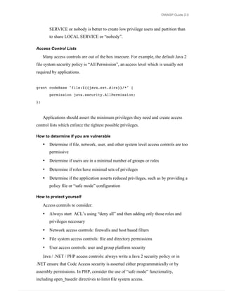 OWASP Guide 2.0



         SERVICE or nobody is better to create low privilege users and partition than
         to share LOCAL SERVICE or “nobody”.

Access Control Lists

     Many access controls are out of the box insecure. For example, the default Java 2
file system security policy is “All Permission”, an access level which is usually not
required by applications.


grant codeBase "file:${{java.ext.dirs}}/*" {
         permission java.security.AllPermission;

};



     Applications should assert the minimum privileges they need and create access
control lists which enforce the tightest possible privileges.

How to determine if you are vulnerable

     •   Determine if file, network, user, and other system level access controls are too
         permissive
     •   Determine if users are in a minimal number of groups or roles
     •   Determine if roles have minimal sets of privileges
     •   Determine if the application asserts reduced privileges, such as by providing a
         policy file or “safe mode” configuration

How to protect yourself

     Access controls to consider:
     •   Always start ACL’s using “deny all” and then adding only those roles and
         privileges necessary
     •   Network access controls: firewalls and host based filters
     •   File system access controls: file and directory permissions
     •   User access controls: user and group platform security
     Java / .NET / PHP access controls: always write a Java 2 security policy or in
.NET ensure that Code Access security is asserted either programmatically or by
assembly permissions. In PHP, consider the use of “safe mode” functionality,
including open_basedir directives to limit file system access.
 