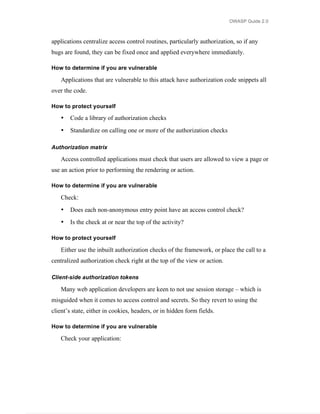OWASP Guide 2.0



applications centralize access control routines, particularly authorization, so if any
bugs are found, they can be fixed once and applied everywhere immediately.

How to determine if you are vulnerable

   Applications that are vulnerable to this attack have authorization code snippets all
over the code.

How to protect yourself

   •   Code a library of authorization checks
   •   Standardize on calling one or more of the authorization checks

Authorization matrix

   Access controlled applications must check that users are allowed to view a page or
use an action prior to performing the rendering or action.

How to determine if you are vulnerable

   Check:
   •   Does each non-anonymous entry point have an access control check?
   •   Is the check at or near the top of the activity?

How to protect yourself

   Either use the inbuilt authorization checks of the framework, or place the call to a
centralized authorization check right at the top of the view or action.

Client-side authorization tokens

   Many web application developers are keen to not use session storage – which is
misguided when it comes to access control and secrets. So they revert to using the
client’s state, either in cookies, headers, or in hidden form fields.

How to determine if you are vulnerable

   Check your application:
 