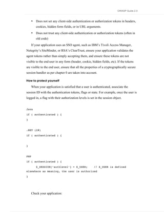 OWASP Guide 2.0



      •   Does not set any client-side authentication or authorization tokens in headers,
          cookies, hidden form fields, or in URL arguments.

      •   Does not trust any client-side authentication or authorization tokens (often in
          old code)

      If your application uses an SSO agent, such as IBM’s Tivoli Access Manager,
Netegrity’s SiteMinder, or RSA’s ClearTrust, ensure your application validates the
agent tokens rather than simply accepting them, and ensure these tokens are not
visible to the end user in any form (header, cookie, hidden fields, etc). If the tokens
are visible to the end user, ensure that all the properties of a cryptographically secure
session handler as per chapter 0 are taken into account.

How to protect yourself

      When your application is satisfied that a user is authenticated, associate the
session ID with the authentication tokens, flags or state. For example, once the user is
logged in, a flag with their authorization levels is set in the session object.


Java
if ( authenticated ) {
}


.NET (C#)

if ( authenticated ) {


}


PHP
if ( authenticated ) {

          $_SESSION[‘authlevel’] = X_USER;              // X_USER is defined
elsewhere as meaning, the user is authorized
}




      Check your application:
 