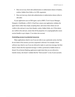 OWASP Guide 2.0



   •   Does not set any client-side authentication or authorization tokens in headers,
       cookies, hidden form fields, or in URL arguments.

   •   Does not trust any client-side authentication or authorization tokens (often in
       old code)

   If your application uses an SSO agent, such as IBM’s Tivoli Access Manager,
Netegrity’s SiteMinder, or RSA’s ClearTrust, ensure your application validates the
agent tokens rather than simply accepting them, and ensure these tokens are not
visible to the end user in any form (header, cookie, hidden fields, etc). If the tokens
are visible to the end user, ensure that all the properties of a cryptographically secure
session handler as per chapter 12 are taken into account.

Controlling access to protected resources

   Many applications check to see if you are able to use a particular action, but then
do not check if the resource you have requested is allowed. For example, forum
software may check to see if you are allowed to reply to a previous message, but then
doesn’t check that the requested message is within a protected or hidden forum or
thread. Or an Internet Banking application might check that you are allowed to
transfer money, but doesn’t validate that the “from account” is one of your accounts.
 