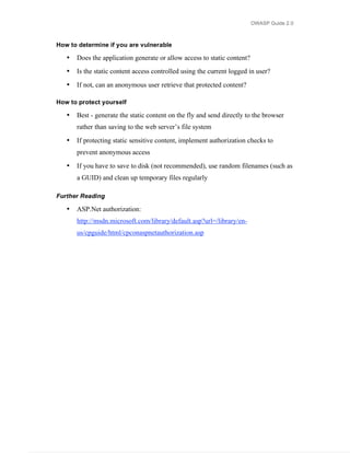 OWASP Guide 2.0



How to determine if you are vulnerable

   •   Does the application generate or allow access to static content?
   •   Is the static content access controlled using the current logged in user?
   •   If not, can an anonymous user retrieve that protected content?

How to protect yourself

   •   Best - generate the static content on the fly and send directly to the browser
       rather than saving to the web server’s file system
   •   If protecting static sensitive content, implement authorization checks to
       prevent anonymous access
   •   If you have to save to disk (not recommended), use random filenames (such as
       a GUID) and clean up temporary files regularly

Further Reading

   •   ASP.Net authorization:
       http://msdn.microsoft.com/library/default.asp?url=/library/en-
       us/cpguide/html/cpconaspnetauthorization.asp
 