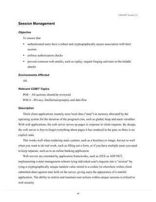 OWASP Guide 2.0


Session Management

Objective

    To ensure that
    •   authenticated users have a robust and cryptographically secure association with their
        session
    •   enforce authorization checks

    •   prevent common web attacks, such as replay, request forging and man-in-the-middle
        attacks

Environments Affected

    All.

Relevant COBIT Topics

    PO8 – All sections should be reviewed
    PO8.4 – Privacy, Intellectual proeprty and data flow

Description

    Thick client applications innately store local data ("state") in memory allocated by the
operating system for the duration of the program's run, such as global, heap and stack variables.
With web applications, the web server serves up pages in response to client requests. By design,
the web server is free to forget everything about pages it has rendered in the past, as there is no
explicit state.
    This works well when rendering static content, such as a brochure or image, but not so well
when you want to do real work, such as filling out a form, or if you have multiple users you need
to keep separate, such as in an online banking application.
    Web servers are extended by application frameworks, such as J2EE or ASP.NET,
implementing a state management scheme tying individual user's requests into a "session" by
tying a cryptographically unique random value stored in a cookie (or elsewhere within client
submitted data) against state held on the server, giving users the appearance of a stateful
application. The ability to restrict and maintain user actions within unique sessions is critical to
web security.


                                                  147
 