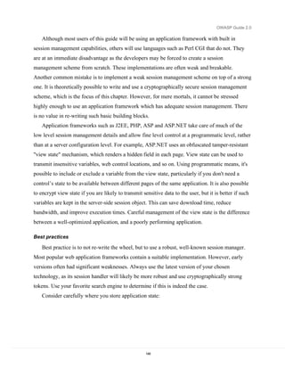 OWASP Guide 2.0

    Although most users of this guide will be using an application framework with built in
session management capabilities, others will use languages such as Perl CGI that do not. They
are at an immediate disadvantage as the developers may be forced to create a session
management scheme from scratch. These implementations are often weak and breakable.
Another common mistake is to implement a weak session management scheme on top of a strong
one. It is theoretically possible to write and use a cryptographically secure session management
scheme, which is the focus of this chapter. However, for mere mortals, it cannot be stressed
highly enough to use an application framework which has adequate session management. There
is no value in re-writing such basic building blocks.
    Application frameworks such as J2EE, PHP, ASP and ASP.NET take care of much of the
low level session management details and allow fine level control at a programmatic level, rather
than at a server configuration level. For example, ASP.NET uses an obfuscated tamper-resistant
"view state" mechanism, which renders a hidden field in each page. View state can be used to
transmit insensitive variables, web control locations, and so on. Using programmatic means, it's
possible to include or exclude a variable from the view state, particularly if you don't need a
control’s state to be available between different pages of the same application. It is also possible
to encrypt view state if you are likely to transmit sensitive data to the user, but it is better if such
variables are kept in the server-side session object. This can save download time, reduce
bandwidth, and improve execution times. Careful management of the view state is the difference
between a well-optimized application, and a poorly performing application.

Best practices

    Best practice is to not re-write the wheel, but to use a robust, well-known session manager.
Most popular web application frameworks contain a suitable implementation. However, early
versions often had significant weaknesses. Always use the latest version of your chosen
technology, as its session handler will likely be more robust and use cryptographically strong
tokens. Use your favorite search engine to determine if this is indeed the case.
    Consider carefully where you store application state:




                                                      148
 