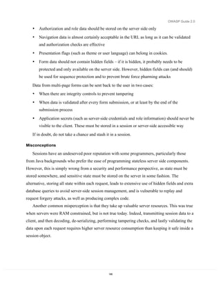 OWASP Guide 2.0

   •   Authorization and role data should be stored on the server side only
   •   Navigation data is almost certainly acceptable in the URL as long as it can be validated
       and authorization checks are effective
   •   Presentation flags (such as theme or user language) can belong in cookies.
   •   Form data should not contain hidden fields – if it is hidden, it probably needs to be
       protected and only available on the server side. However, hidden fields can (and should)
       be used for sequence protection and to prevent brute force pharming attacks

   Data from multi-page forms can be sent back to the user in two cases:
   •   When there are integrity controls to prevent tampering
   •   When data is validated after every form submission, or at least by the end of the
       submission process

   •   Application secrets (such as server-side credentials and role information) should never be
       visible to the client. These must be stored in a session or server-side accessible way

   If in doubt, do not take a chance and stash it in a session.

Misconceptions

   Sessions have an undeserved poor reputation with some programmers, particularly those
from Java backgrounds who prefer the ease of programming stateless server side components.
However, this is simply wrong from a security and performance perspective, as state must be
stored somewhere, and sensitive state must be stored on the server in some fashion. The
alternative, storing all state within each request, leads to extensive use of hidden fields and extra
database queries to avoid server-side session management, and is vulnerable to replay and
request forgery attacks, as well as producing complex code.
   Another common misperception is that they take up valuable server resources. This was true
when servers were RAM constrained, but is not true today. Indeed, transmitting session data to a
client, and then decoding, de-serializing, performing tampering checks, and lastly validating the
data upon each request requires higher server resource consumption than keeping it safe inside a
session object.




                                                 149
 