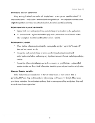 OWASP Guide 2.0

Permissive Session Generation

   Many web application frameworks will simply issue a new requestor a valid session ID if
one does not exist. This is called “permissive session generation”, and coupled with some forms
of phishing and an associated lack of authorization, this attack can be devastating.

How to determine if you are vulnerable

   •   Open a fresh browser to connect to a protected page or action deep in the application.
   •   If a new session ID is generated and the page works, the authorization controls make a
       false assumption about the validity of the session variable.

How to protect yourself

   •   When starting a fresh session object for a user, make sure they are in the “logged off”
       state and are granted no role

   •   Ensure that each protected page or action checks the authentication state and
       authorization role before performing any significant amount of work, including rendering
       content.

   •   Ensure that all unprotected pages use as few resources as possible to prevent denial of
       service attacks, and do not leak information about the protected portion of the application

Exposed Session Variables

   Some frameworks use shared areas of the web server’s disk to store session data. In
particular, PHP uses /tmp on Unix and c:windowstemp on Windows by default. These areas
provide no protection for session data, and may lead to compromise of the application if the web
server is shared or compromised.




                                                   150
 