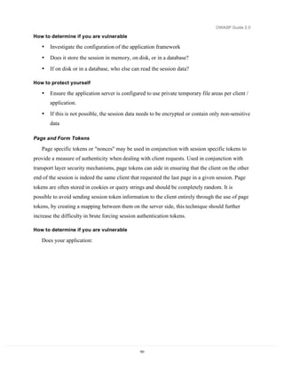 OWASP Guide 2.0

How to determine if you are vulnerable

   •   Investigate the configuration of the application framework
   •   Does it store the session in memory, on disk, or in a database?
   •   If on disk or in a database, who else can read the session data?

How to protect yourself

   •   Ensure the application server is configured to use private temporary file areas per client /
       application.
   •   If this is not possible, the session data needs to be encrypted or contain only non-sensitive
       data

Page and Form Tokens

   Page specific tokens or "nonces" may be used in conjunction with session specific tokens to
provide a measure of authenticity when dealing with client requests. Used in conjunction with
transport layer security mechanisms, page tokens can aide in ensuring that the client on the other
end of the session is indeed the same client that requested the last page in a given session. Page
tokens are often stored in cookies or query strings and should be completely random. It is
possible to avoid sending session token information to the client entirely through the use of page
tokens, by creating a mapping between them on the server side, this technique should further
increase the difficulty in brute forcing session authentication tokens.

How to determine if you are vulnerable

   Does your application:




                                                 151
 