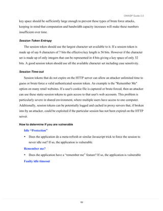 OWASP Guide 2.0

key space should be sufficiently large enough to prevent these types of brute force attacks,
keeping in mind that computation and bandwidth capacity increases will make these numbers
insufficient over time.

Session Token Entropy

   The session token should use the largest character set available to it. If a session token is
made up of say 8 characters of 7 bits the effective key length is 56 bits. However if the character
set is made up of only integers that can be represented in 4 bits giving a key space of only 32
bits. A good session token should use all the available character set including case sensitivity.

Session Time-out

   Session tokens that do not expire on the HTTP server can allow an attacker unlimited time to
guess or brute-force a valid authenticated session token. An example is the "Remember Me"
option on many retail websites. If a user's cookie file is captured or brute-forced, then an attacker
can use these static-session tokens to gain access to that user's web accounts. This problem is
particularly severe in shared environment, where multiple users have access to one computer.
Additionally, session tokens can be potentially logged and cached in proxy servers that, if broken
into by an attacker, could be exploited if the particular session has not been expired on the HTTP
server.

How to determine if you are vulnerable

   Idle “Protection”
   •      Does the application do a meta-refresh or similar Javascript trick to force the session to
          never idle out? If so, the application is vulnerable.

   Remember me?
   •      Does the application have a “remember me” feature? If so, the application is vulnerable
   Faulty idle timeout




                                                    153
 