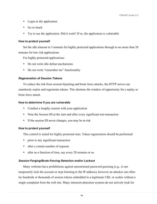 OWASP Guide 2.0

   •   Login to the application
   •   Go to lunch
   •   Try to use the application. Did it work? If so, the application is vulnerable

How to protect yourself

   Set the idle timeout to 5 minutes for highly protected applications through to no more than 20
minutes for low risk applications
   For highly protected applications:
   •   Do not write idle defeat mechanisms
   •   Do not write “remember me” functionality

Regeneration of Session Tokens

   To reduce the risk from session hijacking and brute force attacks, the HTTP server can
seamlessly expire and regenerate tokens. This shortens the window of opportunity for a replay or
brute force attack.

How to determine if you are vulnerable

   •   Conduct a lengthy session with your application
   •   Note the Session ID at the start and after every significant test transaction
   •   If the session ID never changes, you may be at risk

How to protect yourself

   This control is suited for highly protected sites. Token regeneration should be performed:
   •   prior to any significant transaction
   •   after a certain number of requests
   •   after as a function of time, say every 20 minutes or so.

Session Forging/Brute-Forcing Detection and/or Lockout

   Many websites have prohibitions against unrestrained password guessing (e.g., it can
temporarily lock the account or stop listening to the IP address), however an attacker can often
try hundreds or thousands of session tokens embedded in a legitimate URL or cookie without a
single complaint from the web site. Many intrusion-detection systems do not actively look for



                                                   154
 